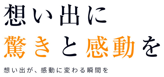 想い出に驚きと感動を 想い出が、感動に変わる瞬間を